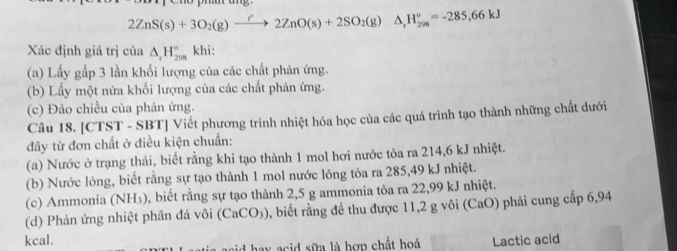 2ZnS(s)+3O_2(g)to (2ZnO(s)+2SO_2(g)△ , (g,H_(298)°=-285,66kJ
Xác định giá trị của △ _rH_(208)° khi: 
(a) Lấy gấp 3 lần khối lượng của các chất phản ứng. 
(b) Lấy một nửa khối lượng của các chất phản ứng. 
(c) Đảo chiều của phản ứng. 
Câu 18. [CTST - SBT] Viết phương trình nhiệt hóa học của các quá trình tạo thành những chất dưới 
đây từ đơn chất ở điều kiện chuẩn: 
(a) Nước ở trạng thái, biết rằng khi tạo thành 1 mol hơi nước tòa ra 214,6 kJ nhiệt. 
(b) Nước lỏng, biết rằng sự tạo thành 1 mol nước lông tỏa ra 285,49 kJ nhiệt. 
(c) Ammonia (NH₃), biết rằng sự tạo thành 2,5 g ammonia tỏa ra 22,99 kJ nhiệt. 
(d) Phản ứng nhiệt phân đá vôi (CaCO_3) 0, biết rằng để thu được 11,2 g vôi (CaO) phải cung cấp 6,94
kcal. Lactic acid 
a y cid sữa là hợn chất hoá