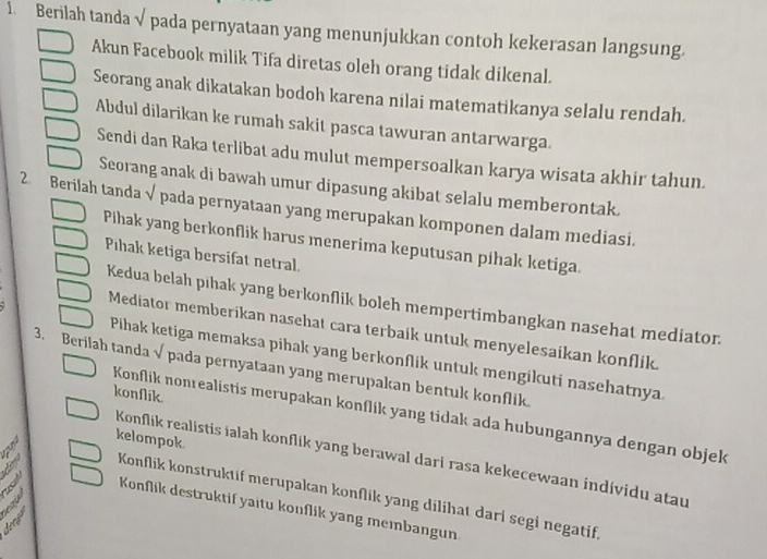 Berilah tanda √ pada pernyataan yang menunjukkan contoh kekerasan langsung.
Akun Facebook milik Tifa diretas oleh orang tidak dikenal.
Seorang anak dikatakan bodoh karena nilai matematikanya selalu rendah.
Abdul dilarikan ke rumah sakit pasca tawuran antarwarga.
Sendi dan Raka terlibat adu mulut mempersoalkan karya wisata akhir tahun.
Seorang anak di bawah umur dipasung akibat selalu memberontak.
2 Berilah tanda √ pada pernyataan yang merupakan komponen dalam mediasi.
Pihak yang berkonflik harus menerima keputusan pihak ketiga
Pihak ketiga bersifat netral
Kedua belah pihak yang berkonflik boleh mempertimbangkan nasehat mediator.
Mediator memberikan nasehat cara terbaik untuk menyelesaikan konflik
Pihak ketiga memaksa pihak yang berkonflik untuk mengikuti nasehatnya.
3. Berilah tanda √ pada pernyataan yang merupakan bentuk konflik.
konflik.
Konflik nonrealistis merupakan konflik yang tidak ada hubungannya dengan objek
kelompok
Konflik realistis ialah konflik yang berawal dari rasa kekecewaan individu atau
Konflík konstruktif merupakan konflik yang dilihat darí segi negatif
fen Konflik destruktif yaitu kouflik yang meɪnbangun
dece