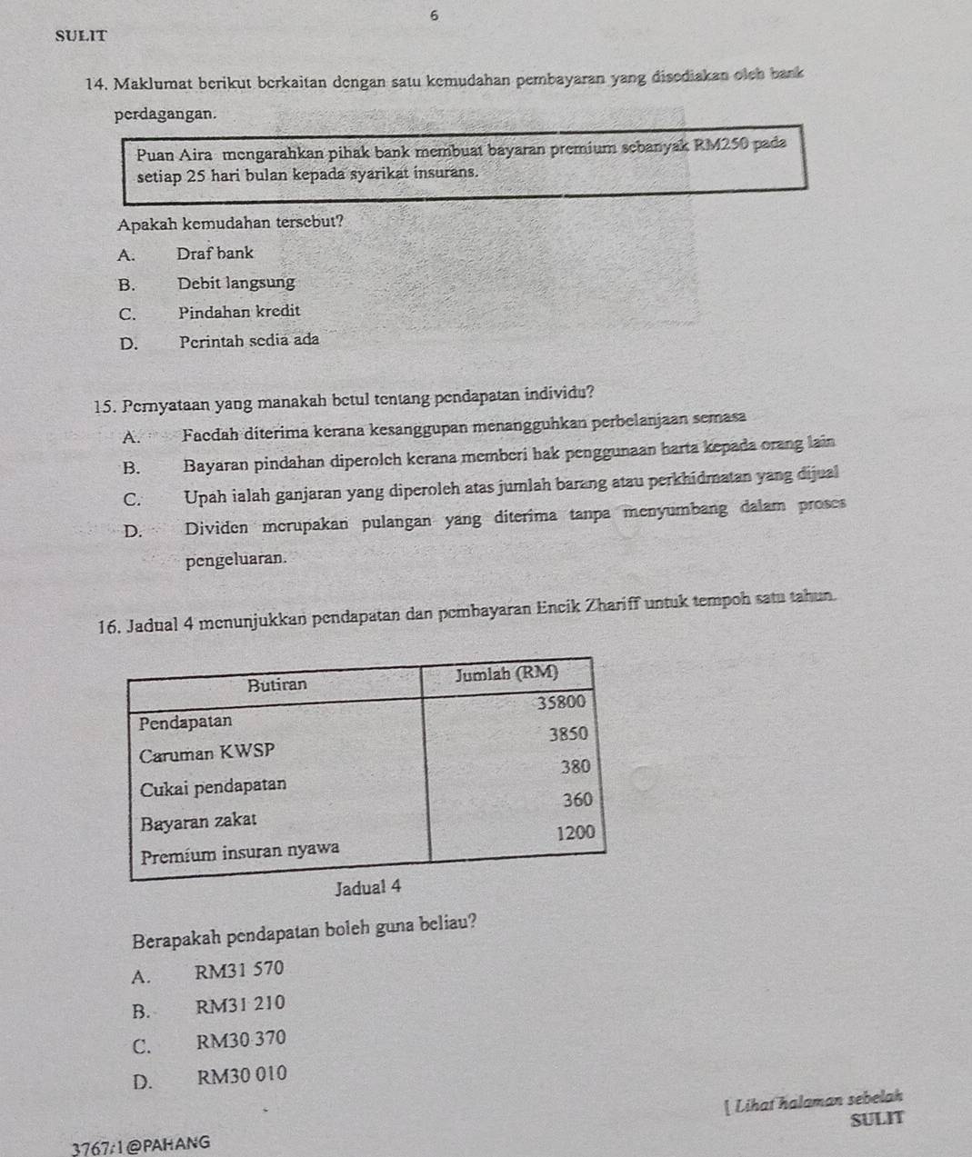 SULIT
14. Maklumat berikut berkaitan dengan satu kemudahan pembayaran yang disediakan olch bank
perdagangan.
Puan Aira mengarahkan pihak bank membuat bayaran premium sebanyak RM250 pada
setiap 25 hari bulan kepada syarikat insurans.
Apakah kemudahan tersebut?
A. Draf bank
B. Debit langsung
C. Pindahan kredit
D. Perintah sedia ada
15. Pernyataan yang manakah betul tentang pendapatan individu?
A. Facdah diterima kerana kesanggupan menangguhkan perbelanjaan semasa
B. Bayaran pindahan diperolch kerana memberi hak penggunaan harta kepada orang lain
C. Upah ialah ganjaran yang diperoleh atas jumlah barang atau perkhidmatan yang dijual
D. Dividen mcrupakan pulangan yang diterima tanpa menyumbang dalam proses
pengeluaran.
16. Jadual 4 menunjukkan pendapatan dan pembayaran Encik Zhariff untuk tempoh satu tahun.
Berapakah pendapatan boleh guna beliau?
A. RM31 570
B. RM31 210
C. RM30 370
D. RM30 010
[ Lihat halaman sebelah
37671@PAHANG SULIT