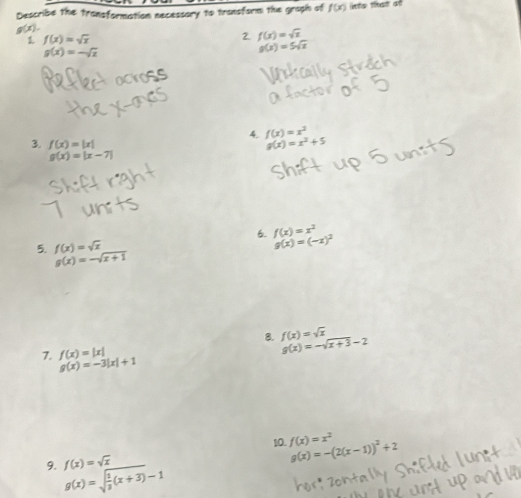 Describe the transformation necessory to transform the graph of f(x) into that at
g(x),
f(x)=sqrt(x)
2 f(x)=sqrt(x)
g(x)=-sqrt(x)
g(x)=5sqrt(x)
4. f(x)=x^2
3. f(x)=|x|
g(x)=x^2+5
g(x)=|x-7|
6. f(x)=x^2
5. f(x)=sqrt(x)
g(x)=(-x)^2
g(x)=-sqrt(x+1)
8. f(x)=sqrt(x) g(x)=-sqrt(x+3)-2
7. f(x)=|x|
g(x)=-3|x|+1
10. f(x)=x^2 g(x)=-(2(x-1))^2+2
9. g(x)=sqrt(frac 1)3(x+3)-1 f(x)=sqrt(x)