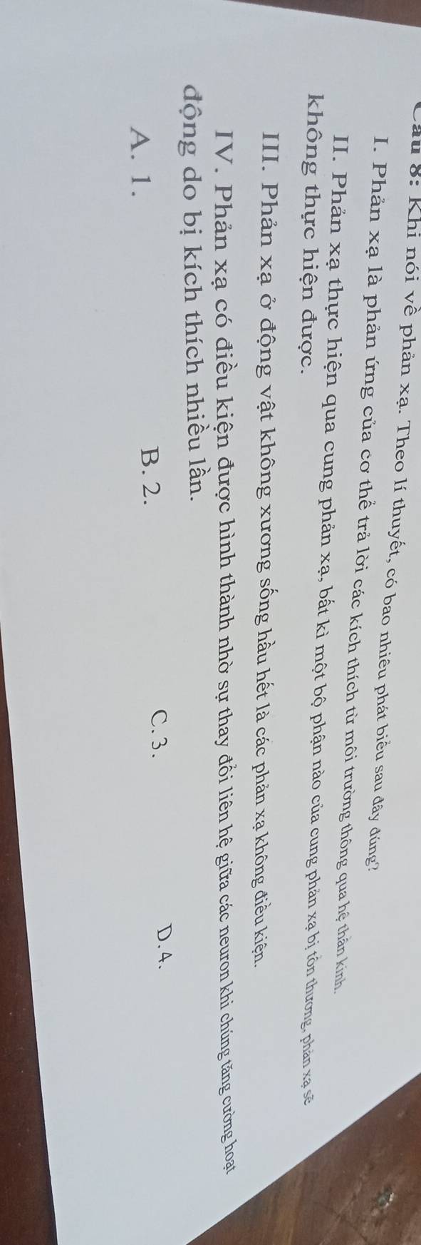 Cầu 8: Khi nói về phản xạ. Theo lí thuyết, có bao nhiêu phát biểu sau đây đúng?
I. Phản xạ là phản ứng của cơ thể trả lời các kích thích từ môi trường thông qua hệ thằn kinh,
II. Phản xạ thực hiện qua cung phản xạ, bất kì một bộ phận nào của cung phản xạ bị tồn thương, phản xạ sẽ
không thực hiện được.
III. Phản xạ ở động vật không xương sống hầu hết là các phản xạ không điều kiện.
IV. Phản xạ có điều kiện được hình thành nhờ sự thay đổi liên hệ giữa các neuron khi chúng tăng cường hoạt
động do bị kích thích nhiều lần.
C. 3.
A. 1. B. 2. D. 4.