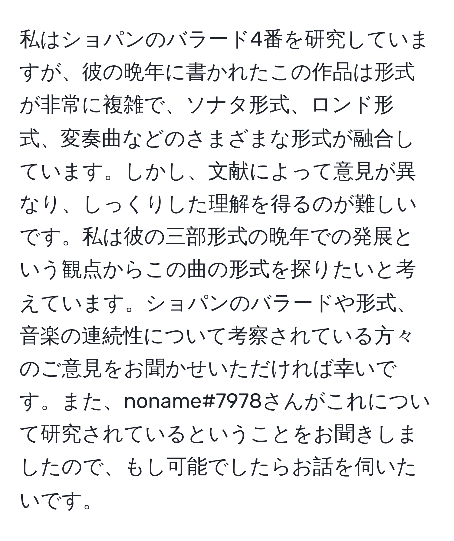 私はショパンのバラード4番を研究していますが、彼の晩年に書かれたこの作品は形式が非常に複雑で、ソナタ形式、ロンド形式、変奏曲などのさまざまな形式が融合しています。しかし、文献によって意見が異なり、しっくりした理解を得るのが難しいです。私は彼の三部形式の晩年での発展という観点からこの曲の形式を探りたいと考えています。ショパンのバラードや形式、音楽の連続性について考察されている方々のご意見をお聞かせいただければ幸いです。また、noname#7978さんがこれについて研究されているということをお聞きしましたので、もし可能でしたらお話を伺いたいです。