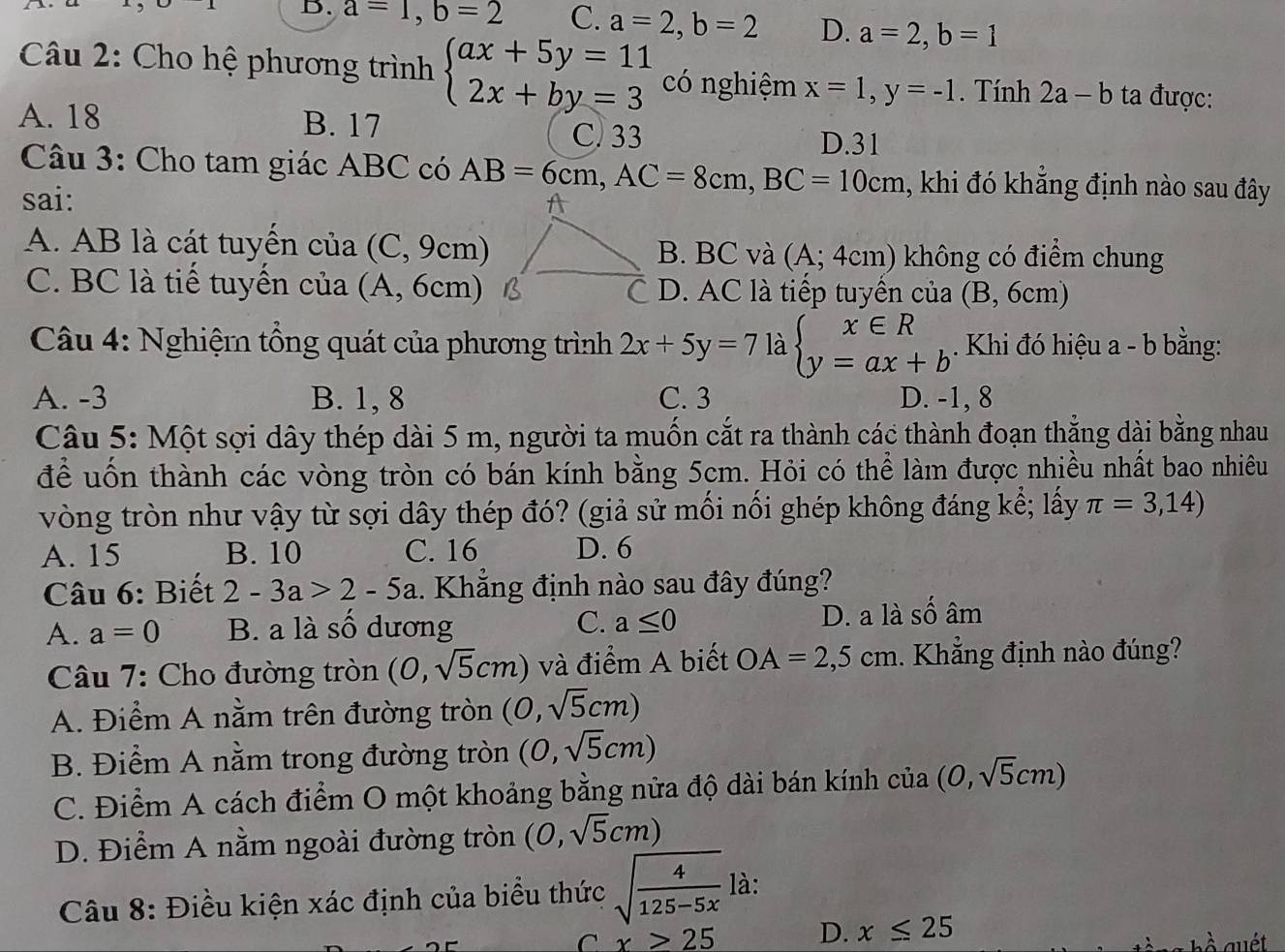 a=1,b=2 C. a=2,b=2 D. a=2,b=1
Câu 2: Cho hệ phương trình beginarrayl ax+5y=11 2x+by=3endarray. có nghiệm x=1,y=-1. Tính 2a-b ta được:
A. 18 B. 17 C. 33
D.31
Câu 3: Cho tam giác ABC có AB=6cm,AC=8cm,BC=10cm , khi đó khẳng định nào sau đây
sai:
A. AB là cát tuyển của (C, 9cm)B. BC và (A;4cm) không có điểm chung
C. BC là tiế tuyển của (A, 6cm)* D. AC là tiếp tuyến của (B, 6cm)
Câu 4: Nghiệm tổng quát của phương trình 2x+5y=7 là beginarrayl x∈ R y=ax+bendarray.. Khi đó hiệu a - b bằng:
A. -3 B. 1, 8 C. 3 D. -1, 8
Câu 5: Một sợi dây thép dài 5 m, người ta muốn cắt ra thành các thành đoạn thẳng dài bằng nhau
để uốn thành các vòng tròn có bán kính bằng 5cm. Hỏi có thể làm được nhiều nhất bao nhiêu
vòng tròn như vậy từ sợi dây thép đó? (giả sử mối nối ghép không đáng kể; lấy π =3,14)
A. 15 B. 10 C. 16 D. 6
Câu 6: Biết 2-3a>2-5a.  Khẳng định nào sau đây đúng?
A. a=0 B. a là số dương C. a≤ 0
D. a là số âm
Câu 7: Cho đường tròn (0,sqrt(5)cm) và điểm A biết OA=2,5cm. Khẳng định nào đúng?
A. Điểm A nằm trên đường tròn (0,sqrt(5)cm)
B. Điểm A nằm trong đường tròn (0,sqrt(5)cm)
C. Điểm A cách điểm O một khoảng bằng nửa độ dài bán kính ciia (0,sqrt(5)cm)
D. Điểm A nằm ngoài đường tròn (0,sqrt(5)cm)
Câu 8: Điều kiện xác định của biểu thức sqrt(frac 4)125-5x là:
C x>25 D. x≤ 25
à auét