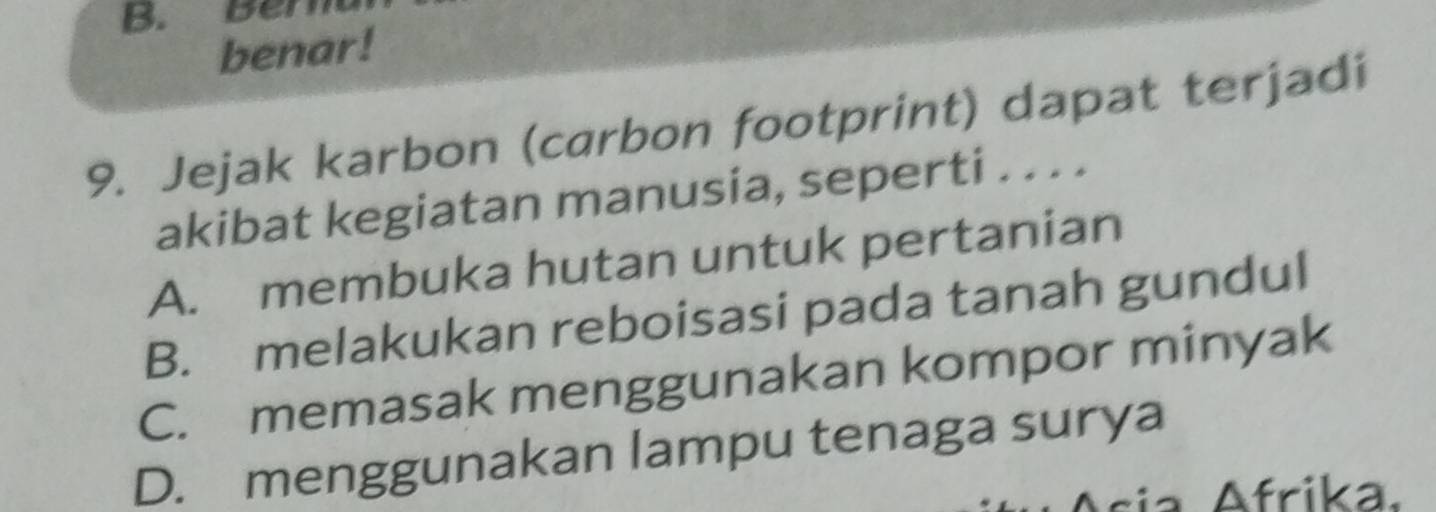 Ber
benar!
9. Jejak karbon (carbon footprint) dapat terjadi
akibat kegiatan manusia, seperti . . . .
A. membuka hutan untuk pertanian
B. melakukan reboisasi pada tanah gundul
C. memasak menggunakan kompor minyak
D. menggunakan lampu tenaga surya
sia rika.