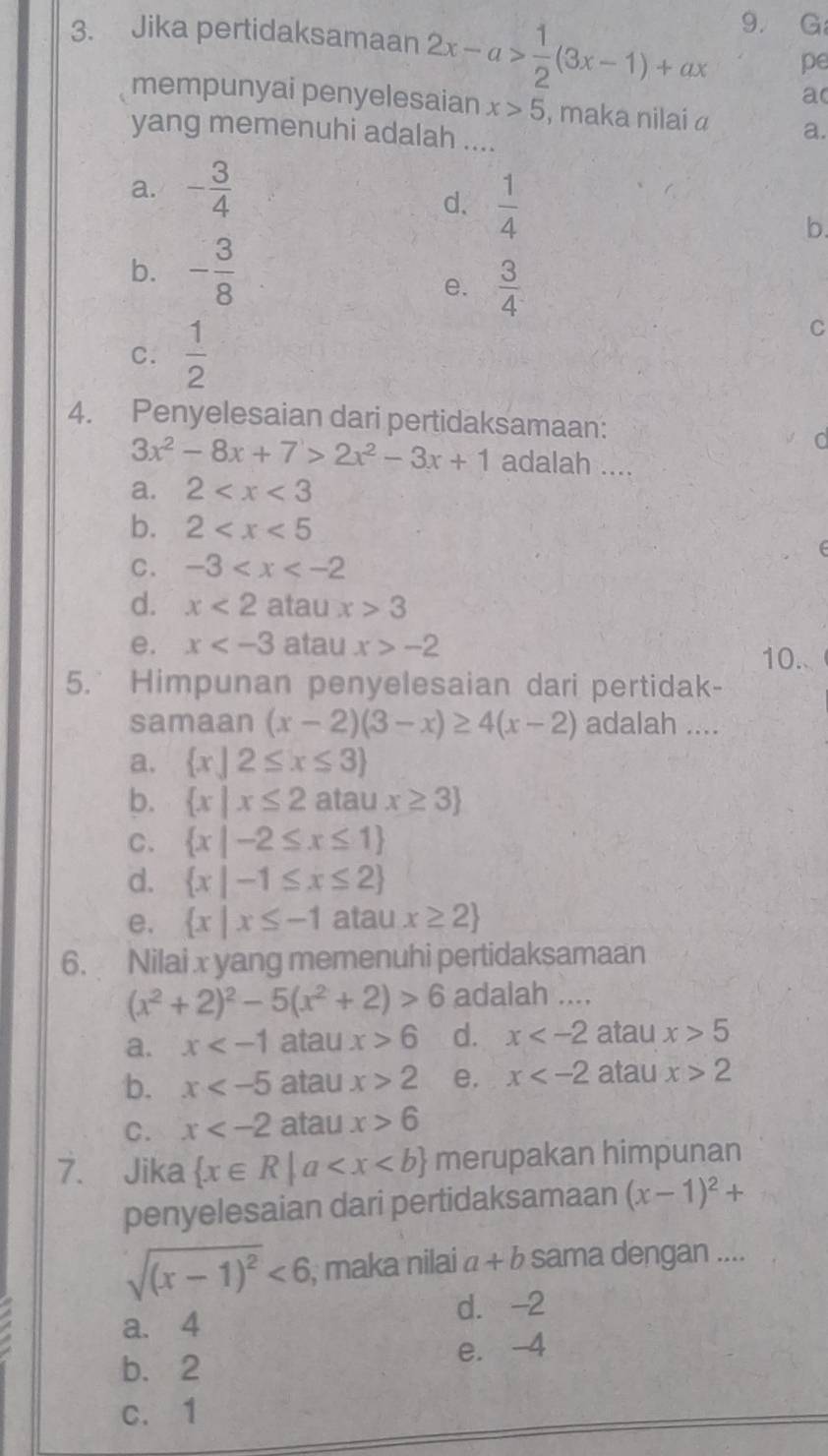 Jika pertidaksamaan 2x-a> 1/2 (3x-1)+ax 9. G
pe
a
mempunyai penyelesaian x>5 , maka nilai α a.
yang memenuhi adalah ....
a. - 3/4 
d.  1/4  b.
b. - 3/8 
e.  3/4 
C.  1/2 
C
4. Penyelesaian dari pertidaksamaan:
d
3x^2-8x+7>2x^2-3x+1 adalah ....
a. 2
b. 2
C. -3
(
d. x<2</tex> atau x>3
e. x atau x>-2 10..
5. Himpunan penyelesaian dari pertidak-
samaan (x-2)(3-x)≥ 4(x-2) adalah ....
a.  x|2≤ x≤ 3
b.  x|x≤ 2 atau x≥ 3
C.  x|-2≤ x≤ 1
d.  x|-1≤ x≤ 2
e.  x|x≤ -1 atau x≥ 2
6. Nilai x yang memenuhi pertidaksamaan
(x^2+2)^2-5(x^2+2)>6 adalah ....
a. x atau x>6 d. x atau x>5
b. x atau x>2 e. x atau x>2
C. x atau x>6
7. Jika  x∈ R|a merupakan himpunan
penyelesaian dari pertidaksamaan (x-1)^2+
sqrt((x-1)^2)<6</tex> , maka nilai a+b sama dengan ....
a. 4 d. -2
b.2 e. -4
c. 1