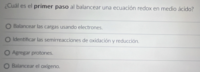 ¿Cuál es el primer paso al balancear una ecuación redox en medio ácido?
Balancear las cargas usando electrones.
Identificar las semirreacciones de oxidación y reducción.
Agregar protones.
Balancear el oxígeno.