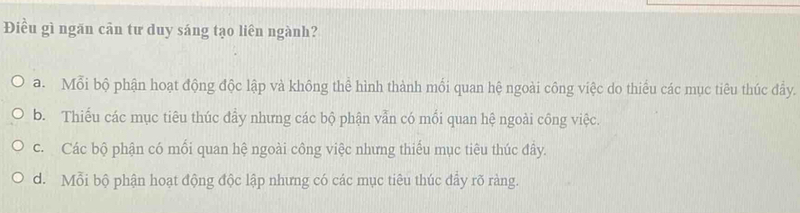 Điều gì ngăn cân tư duy sáng tạo liên ngành?
a. Mỗi bộ phận hoạt động độc lập và không thể hình thành mối quan hệ ngoài công việc do thiếu các mục tiêu thúc đầy.
b. Thiếu các mục tiêu thúc đầy nhưng các bộ phận vẫn có mối quan hệ ngoài công việc.
c. Các bộ phận có mối quan hệ ngoài công việc nhưng thiếu mục tiêu thúc đây.
d. Mỗi bộ phận hoạt động độc lập nhưng có các mục tiêu thúc đấy rõ ràng.