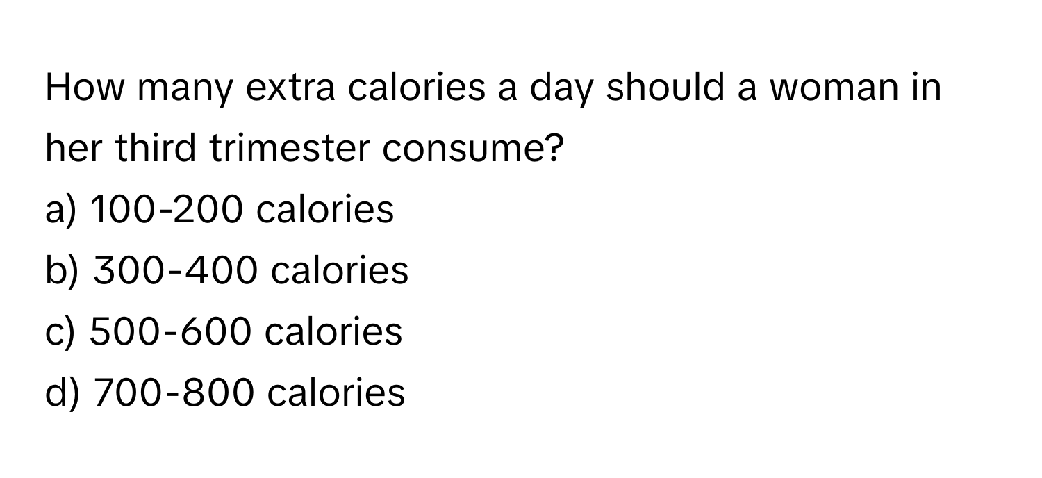 How many extra calories a day should a woman in her third trimester consume?

a) 100-200 calories 
b) 300-400 calories 
c) 500-600 calories 
d) 700-800 calories