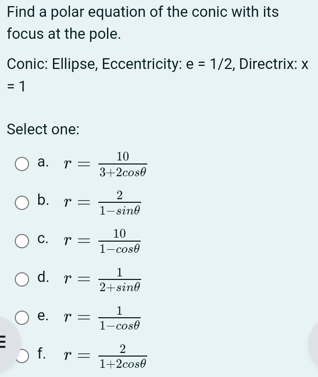 Find a polar equation of the conic with its
focus at the pole.
Conic: Ellipse, Eccentricity: e=1/2 , Directrix: x
=1
Select one:
a. r= 10/3+2cos θ  
b. r= 2/1-sin θ  
C. r= 10/1-cos θ  
d. r= 1/2+sin θ  
e. r= 1/1-cos θ  
f. r= 2/1+2cos θ  