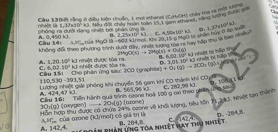 Tr
Câu
Câu 13Biết rằng ở điều kiện chuẩn, 1 mol ethanol (C_2H_5OH) ) cháy tòa ra một lượng Carb
nol, năng lượng được giải
toa
nhiệt là 1,37* 10^3kJ. Nếu đốt cháy hoàn toàn 15,1
phóng ra dưới dạng nhiệt bởi phản ứng là 4,50* 10^2kJ. D. 1,37* 10^3kJ.
Có
A. 0,450 kJ.
Khi 20,15 g MgO bị phân hủy ở áp suất
2
B. 2,25* 10^3kJ. C.
không đổi theo phương trình dưới đây, nhiệt lượng tỏa ra hay hấp thụ là bao nhiêu?
Câu 14: △ _rH_(298)° của MgO là -
2MgO(s)to 2Mg(s)+O_2(g)
A. 1,20.10^3kJ nhiệt được tỏa ra. B. 6,02.10^2kJ nhiệt bị hấp thụ
D.
Câu 15: Cho phản ứng sau: 2CO (graphite) +O_2(g)to 2CO_2(g)△ H_2(g)mol^(-1)) 3,01.10^2kJ nhiệt bì hấp thủ
C. 6,02.10^2kJ nhiệt được tỏa ra.
110,530 -393,51
D. 106,11 kJ.
Lượng nhiệt giải phóng khi chuyển 56 gam khí CO thành khí CO_2
A. 424,47 kJ. B. 565,96 kJ. C. 282,98 kJ.
Câu 16: Tiến hành quá trình ozone hoá 100 g oxi theo phản ứng sau
Hỗn hợp thu được có chứa 24% ozone về khối lượng, tiêu tốn 71,2 kJ. Nhiệt tạo thành
3O_2(g) (oxygen) 2O_3(g) ) (ozone)
△ _fH_(298)^o của ozone (kJ/mol) có giá trị là
B. 284,8. C. -142,4. D. -284,8.
A. 142,4. DOÁn PHần ứnG tỏa nhiệt Hay thU nhiệt.