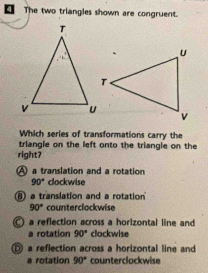 a The two triangles shown are congruent.
Which series of transformations carry the
triangle on the left onto the triangle on the
right7
A a translation and a rotation
90° clockwise
B a translation and a rotation
90° counterclockwise
) a reflection across a horizontal line and
a rotation 90° clockwise
a reflection across a horizontal line and
a rotation 90° counterclockwise