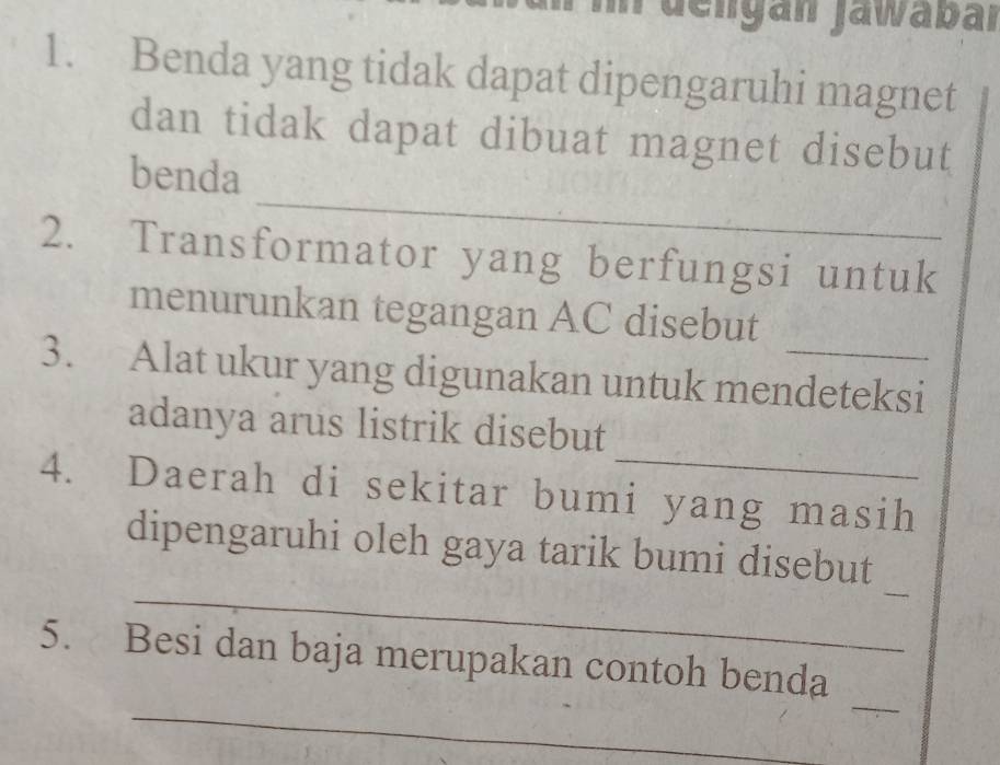 In dengan jawabar 
1. Benda yang tidak dapat dipengaruhi magnet 
dan tidak dapat dibuat magnet disebut 
_ 
benda 
2. Transformator yang berfungsi untuk 
menurunkan tegangan AC disebut 
3. Alat ukur yang digunakan untuk mendeteksi 
_ 
adanya arus listrik disebut 
4. Daerah di sekitar bumi yang masih 
_ 
_ 
dipengaruhi oleh gaya tarik bumi disebut 
_ 
_ 
5. Besi dan baja merupakan contoh benda