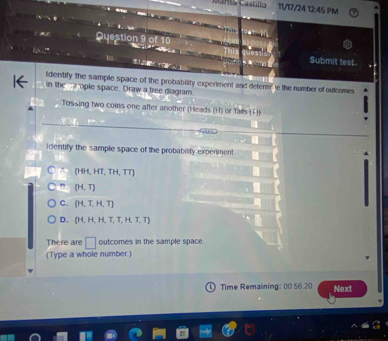 Marisa Castillo 11/17/24 12:45 PM
rest
Qyestion 9 of 10
Submit test.

Identify the sample space of the probability experiment and determ me the number of outcomes
in the cample space. Draw a tree diagram.
Tossing two coins one after another (Heads (H) or Tails (T))
Identify the sample space of the probability experiment.
HH, HIT H、 11 5
B.  H,T
C.  H,T,H,T
D.  H,H,H,T,T,H,T,T
There are □ outcomes in the sample space.
(Type a whole number.)
Time Remaining: 00:56:20 Next