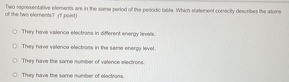 Two representative elements are in the same period of the periodic table. Which statement correctly describes the atoms
of the two elements? (1 point)
They have valence electrons in different energy levels.
They have valence electrons in the same energy level.
They have the same number of valence electrons.
They have the same number of electrons.