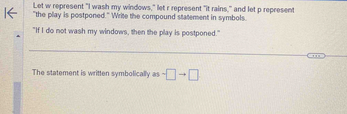 Let w represent "I wash my windows," let r represent "it rains," and let p represent 
"the play is postponed." Write the compound statement in symbols. 
"If I do not wash my windows, then the play is postponed." 
_ 
The statement is written symbolically as sim □ to □.