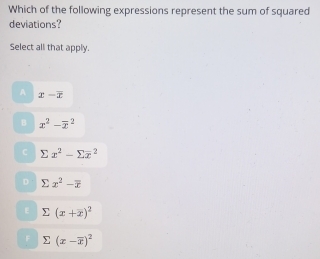 Which of the following expressions represent the sum of squared
deviations?
Select all that apply.
A x-overline x
B x^2-overline x^(2
sumlimits x^2)-sumlimits overline x^(2
D sumlimits x^2)-overline x
: sumlimits (x+x)^2
sumlimits (x-overline x)^2