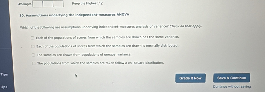 Attempts Keep the Highest / 2
10. Assumptions underlying the independent-measures ANOVA
Which of the following are assumptions underlying independent-measures analysis of variance? Check all that apply.
Each of the populations of scores from which the samples are drawn has the same variance.
Each of the populations of scores from which the samples are drawn is normally distributed.
The samples are drawn from populations of unequal variance.
The populations from which the samples are taken follow a chi-square distribution.
Tips
Grade It Now Save & Continue
Tips Continue without saving