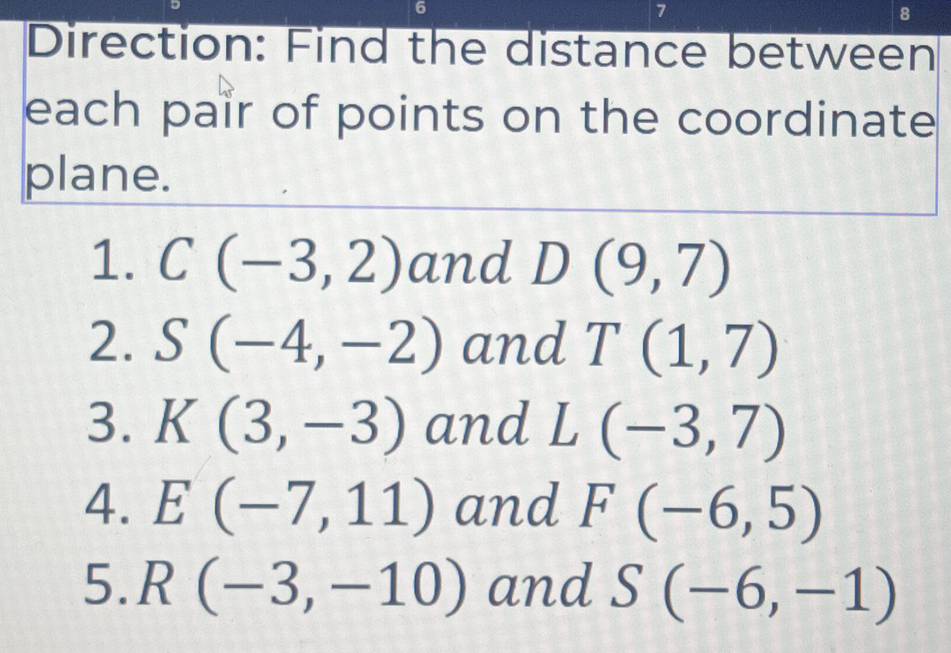 6 
7 
8 
Direction: Find the distance between 
each pair of points on the coordinate 
plane. 
1. C(-3,2) and D(9,7)
2. S(-4,-2) and T(1,7)
3. K(3,-3) and L(-3,7)
4. E(-7,11) and F(-6,5)
5. R(-3,-10) and S(-6,-1)