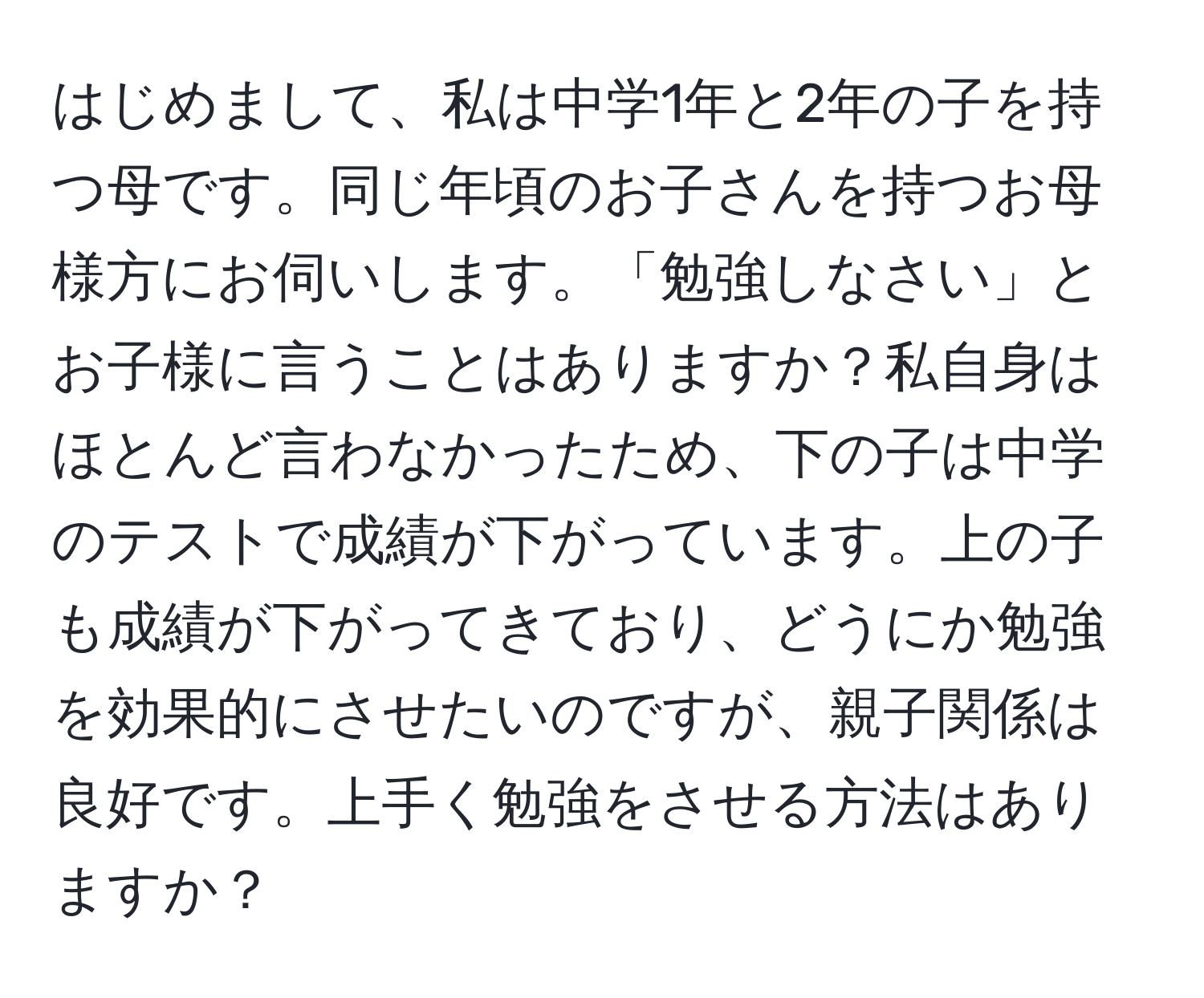 はじめまして、私は中学1年と2年の子を持つ母です。同じ年頃のお子さんを持つお母様方にお伺いします。「勉強しなさい」とお子様に言うことはありますか？私自身はほとんど言わなかったため、下の子は中学のテストで成績が下がっています。上の子も成績が下がってきており、どうにか勉強を効果的にさせたいのですが、親子関係は良好です。上手く勉強をさせる方法はありますか？