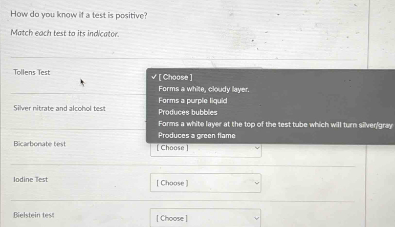 How do you know if a test is positive?
Match each test to its indicator.
Tollens Test [ Choose ]
Forms a white, cloudy layer.
Forms a purple liquid
Silver nitrate and alcohol test Produces bubbles
Forms a white layer at the top of the test tube which will turn silver/gray
Produces a green flame
Bicarbonate test [ Choose ]
Iodine Test [ Choose ]
Bielstein test [ Choose ]