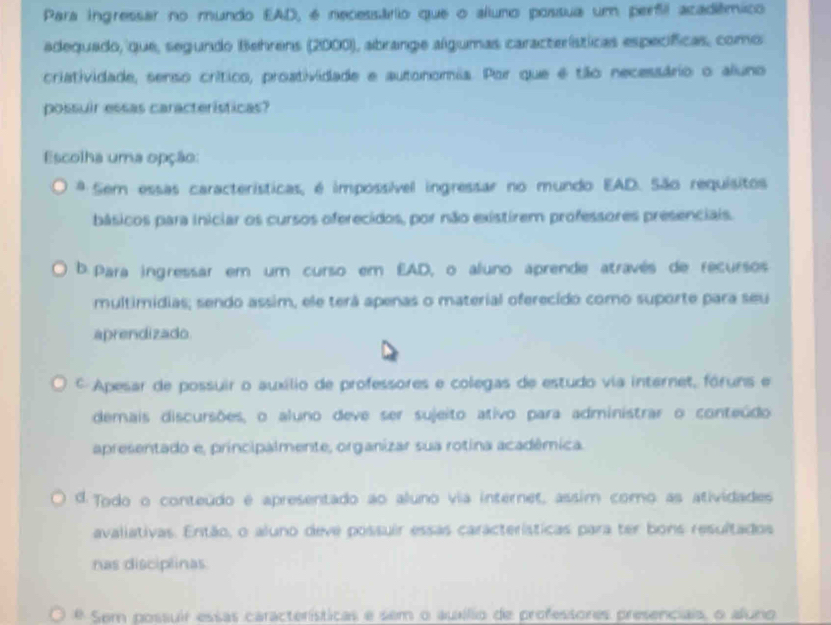 Para ingressar no mundo EAD, é necessário que o aluno possua um perfil acadiêmico
adequado, que, segundo Behrens (2000), abrange algumas características específicas, como
criatividade, senso crítico, proatividade e autonomia. Por que é tão necessário o aluno
possuir essas características?
Escolha uma opção:
* Sem essas características, é impossível ingressar no mundo EAD. São requísitos
básicos para iniciar os cursos oferecidos, por não existirem professores presenciais.
b. Para ingressar em um curso em EAD, o aluno aprende através de recursos
multimidias; sendo assim, ele terá apenas o material oferecido como suporte para seu
aprendizado
* Apesar de possuir o auxílio de professores e colegas de estudo via internet, fóruns e
demais discursões, o aluno deve ser sujeito ativo para administrar o conteúdo
apresentado e, principalmente, organizar sua rotina acadêmica.
d. Todo o conteúdo é apresentado ao aluno via internet, assim como as atividades
avaliativas. Então, o aluno deve possuir essas características para ter bons resultados
nas disciplinas
é Sem possuir essas características e sem o auxílio de professores presenciais, o aluno