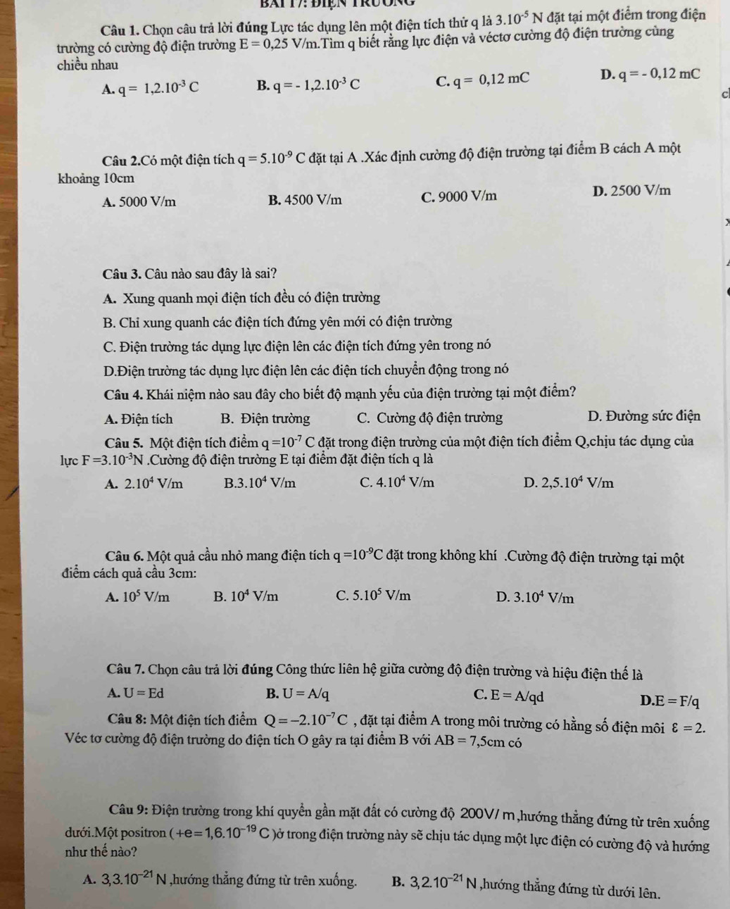 Bai T7: Điện trưon
Câu 1. Chọn câu trả lời đúng Lực tác dụng lên một điện tích thử q là 3.10^(-5)N đặt tại một điểm trong điện
trường có cường độ điện trường E=0,25V/m 1.Tìm q biết rằng lực điện và véctơ cường độ điện trường cùng
chiều nhau
A. q=1,2.10^(-3)C B. q=-1,2.10^(-3)C C. q=0,12mC D. q=-0,12mC
c
Câu 2.Có một điện tích q=5.10^(-9)C đặt tại A .Xác định cường độ điện trường tại điểm B cách A một
khoảng 10cm
A. 5000 V/m B. 4500 V/m C. 9000 V/m D. 2500 V/m
Câu 3. Câu nào sau đây là sai?
A. Xung quanh mọi điện tích đều có điện trường
B. Chi xung quanh các điện tích đứng yên mới có điện trường
C. Điện trường tác dụng lực điện lên các điện tích đứng yên trong nó
D.Điện trường tác dụng lực điện lên các điện tích chuyển động trong nó
Câu 4. Khái niệm nào sau đây cho biết độ mạnh yếu của điện trường tại một điểm?
A. Điện tích B. Điện trường C. Cường độ điện trường D. Đường sức điện
Câu 5. Một điện tích điểm q=10^(-7)C đặt trong điện trường của một điện tích điểm Q,chịu tác dụng của
lực F=3.10^(-3)N Cường độ điện trường E tại điểm đặt điện tích q là
A. 2.10^4V/m B. 3.10^4V/m C. 4.10^4V/m D. 2,5.10^4V/m
Câu 6. Một quả cầu nhỏ mang điện tích q=10^(-9)C đặt trong không khí .Cường độ điện trường tại một
điểm cách quả cầu 3cm:
A. 10^5V/m B. 10^4V/m C. 5.10^5V/m D. 3.10^4V/m
Câu 7. Chọn câu trả lời đúng Công thức liên hệ giữa cường độ điện trường và hiệu điện thế là
A. U=Ed B. U=A/q C. E=A/qd
I 0.E=F/q
Câu 1 8: Một điện tích điểm Q=-2.10^(-7)C , đặt tại điểm A trong môi trường có hằng số điện môi varepsilon =2.
Véc tơ cường độ điện trường do điện tích O gây ra tại điểm B với AB=7,5cmcdot
Câu 9: Điện trường trong khí quyển gần mặt đất có cường độ 200V/ m,hướng thẳng đứng từ trên xuống
dưới.Một positron (+e=1,6.10^(-19)C )ở trong điện trường này sẽ chịu tác dụng một lực điện có cường độ và hướng
như thế nào?
A. 3,3.10^(-21)N ,hướng thẳng đứng từ trên xuống. B. 3,2.10^(-21)N ,hướng thẳng đứng từ dưới lên.