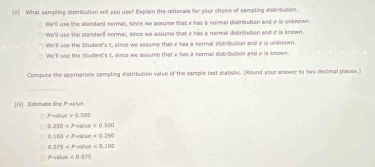 (il) What sampling distribution will you use? Explain the rationale for your choice of sampling distribution.
We'll use the standard normal, since we assume that x has a normal distribution and σ is unknown.
We'll use the standard normal, since we assume that x has a normal distribution and σ is known.
We'll use the Student's t, since we assume that x has a normal distribution and σ is unknown.
We'll use the Student's t, since we assume that x has a normal distribution and σ is known.
Compute the appropriate sampling distribution value of the sample test statistic. (Round your answer to two decimal places.)
_
(iii) Estimate the P -value.
P-Val ue 0.500
0.250 value <0.500
0.100 P-V alue <0.250
0.075 P-1 value <0.100
P-value <0.075