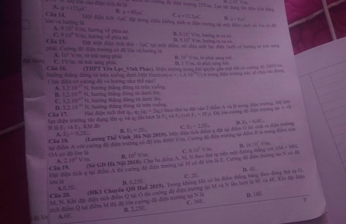 D. 2.10° V /m
L I Độ lớn của điệu tích đó là
Lới đó cường độ điện trưởng 25V/m. Lực tác dụng lên điện tích bằng
A. g=125_HC. B. q=80mu C. C. q=12.5mu C. D. g=8mu C
Câu 14. Một điện tích -1ựC đặt trong chân không sinh ra diện trường tại một h nó 1í có độ
lón vù huớng lā
A. 9.10^3V/m , hướng về phía nó. a, bzóng ra xa nó.
B. 9.10^3V/m
C. 9.10^9V/m h, hưông về phía nó m, hướng ra xa nó,
D. 9.10^4V
Câu 15. Đặt một điện tích thứ - 1pC tại một điễm, nó chịu một lực diện 1mN có hướng từ trải sang
phải, Cường độ điện trưởng có độ lớn và hướng là
A. 10^2V/m từ trải sang phải. B. 10^3 V/m, từ phái sang trải.
C. 1V/m, từ trái sang phải. D. 1 V/m, từ phả sang trái,
Câu 16. (THPT Yên Lạc_Vĩnh Phúc). Điện trường trong khi quyên gin mật đát có cường độ 200V /m
hướng thăng đứng từ trên xuống dưới Một êlectron( e=-1.6.10°CC) ở trong điện trường này s8 chịu tác dụng
1 lực điện có cường độ và hướng như thẻ nào?
A. 3.2.10^(-17)N , hưởng thắng đứng từ trên xuống.
B. 3.2.10^(24)N , hướng thăng đứng từ dưới lên.
C. 3.2.10^(-17)N , hướng thăng đứng từ dưới lên.
D. 3,2.10^(-21) N, hướng thăng đứng từ trên xuống,
Câu 17. Hai điện tích thứ qi, a_2(q_1=2q_2) theo thứ tự đặt vào 2 điểm A và B trong điện trường. Độ lớn
lực điện trường tác dụng lên qị và q- lần lượt là F_1 vá F_2 (yới F_4=5F_2) 1. Độ lớn cường độ điện trường tại A và
B là E_1 v E_2 Khi đó C. E_2=2.5E_t. D. E_2=0.4E_t.
Câu 18. (Lương Thể Vinh_Hà Nội 2019). Một điện tích điểm q đặt tại điểm O thi sinh ra điện trường
A. E_2=0.2E_1.
B. E_2=2E_2.
tại điểm A với cường độ điện trường có độ lớn 4000 V/m. Cường độ điện trường tại điểm B là trung điểm của
C. 8.10^3
OA có độ lớn là V/m. D. 16.10^3 V/m AM=MN
Câu 19. (Sở GD Hà Nội 2018). Cho ba điểm A, M, N theo thứ tự trên một đường thắng với
A. 2.10^3 Vm. B. 10^3V m
Đặt điện tích q tại điểm A thì cường độ điện trường tại M có độ lớn là E. Cường độ điện trường tại N có độ
D. 4E.
C. 2E.
lóu là B. 0,25E
Cău 20. (HKI Chuyên QH Huể 2019). Trong không khí có ba điểm thắng hàng theo đùng thứ tự O,
A.0.5E.
M, N. Khi đặt điện tích điểm Q tại O thì cường độ điện trường tại M và N lần lượt là 9E và 4E. Khi đặt điện
C. 36E. D. 18E.
7
tích điểm Q tại điểm M thì độ lớn cường độ điện trường tại N là
l  độ lớn A.6E. B. 2,25E.