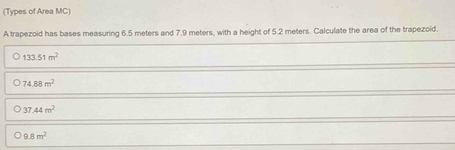 (Types of Area MC)
A trapezoid has bases measuring 6.5 meters and 7.9 meters, with a height of 5.2 meters. Calculate the area of the trapezoid.
133.51m^2
74.88m^2
37.44m^2
9.8m^2