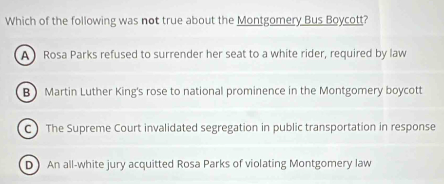 Which of the following was not true about the Montgomery Bus Boycott?
A Rosa Parks refused to surrender her seat to a white rider, required by law
B Martin Luther King’s rose to national prominence in the Montgomery boycott
C The Supreme Court invalidated segregation in public transportation in response
D An all-white jury acquitted Rosa Parks of violating Montgomery law