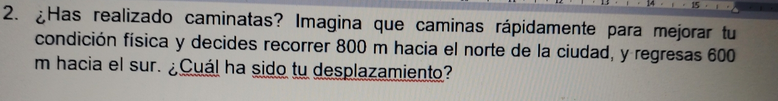 ¿Has realizado caminatas? Imagina que caminas rápidamente para mejorar tu 
condición física y decides recorrer 800 m hacia el norte de la ciudad, y regresas 600
m hacia el sur. ¿Cuál ha sido tu desplazamiento?