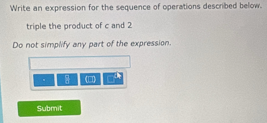 Write an expression for the sequence of operations described below. 
triple the product of c and 2
Do not simplify any part of the expression. 
.  □ /□   
| 
Submit