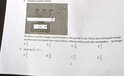 Perhatikan gambar berikut!
B Marta memiliki mangga yang ditunjukkan olch gambar di atas. Beliau akan membagikan manggn
tersebut sama rata kepada lima orang anaknya. Masing-masing anak akan mendapatkan. , , kg mangga
A.  1/5  B  1/8  C.  1/10  D.  5/2 
9. Hasil dari  3/5 :3= _
A  1/5  B.  3/10  C.  6/5  D.  5/9 
2