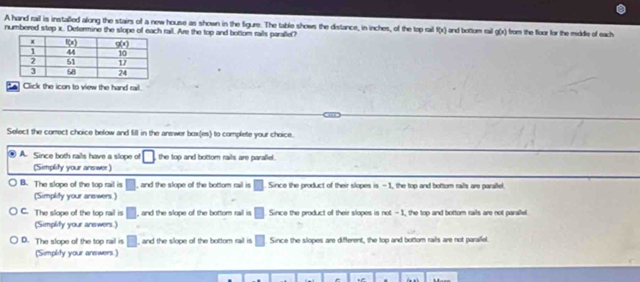 A hand rail is installed along the stairs of a new house as shown in the figure. The table shows the distance, in inches, of the top rail f(x) and bottom rail g(x) from the floor for the middle of each .
numbered step x. Determine the slope of rail. Are the top and bottom rails parallel?
Click the icon to view the hand rail
Select the correct choice below and fill in the answer box(es) to complete your choice.
⑧ A. Since both rails have a slope of the top and bottom rails are parallel.
(Simplity your answer)
B. The slope of the top rail is □ , and the slope of the bottom rail is □. Since the product of their slopes is - 1, the top and bottom rails are parallel.
(Simplity your answers.)
C. The slope of the top rail is □ , and the slope of the bottom rail is □ Since the product of their slopes is not - 1, the top and bottom rails are not parallel.
(Simplify your answers.)
D. The slope of the top rail is □° , and the slope of the bottom rail is □ Since the slopes are different, the top and bottom rails are not paralfel.
(Simplity your answers.)