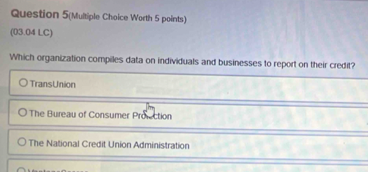 Question 5(Multiple Choice Worth 5 points)
(03.04 LC)
Which organization compiles data on individuals and businesses to report on their credit?
TransUnion
The Bureau of Consumer Protection
The National Credit Union Administration