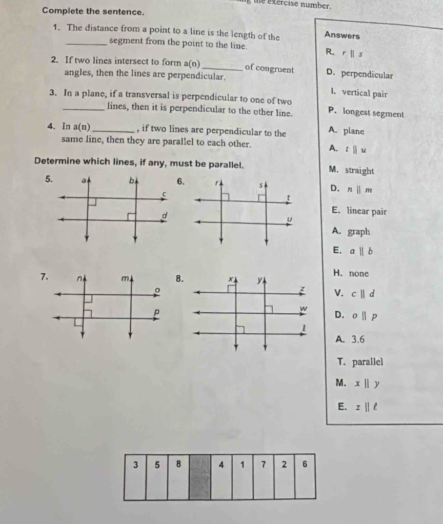 ng the exercise number.
Complete the sentence.
1. The distance from a point to a line is the length of the Answers
_segment from the point to the line.
R. rparallel s
2. If two lines intersect to form a(n) _of congruent D. perpendicular
angles, then the lines are perpendicular.
I. vertical pair
3. In a plane, if a transversal is perpendicular to one of two P. longest segment
lines, then it is perpendicular to the other line.
4. In a(n) _ , if two lines are perpendicular to the A. plane
same line, then they are parallel to each other.
A. t||u
Determine which lines, if any, must be parallel. M. straight
D. nparallel m
E. linear pair
A. graph
E. aparallel b
H. none
7. n m 8. × y
。
z V. c||d
P
w
D. o||p
1
A. 3.6
T. parallel
M. xbeginvmatrix endvmatrix y
E. z||ell