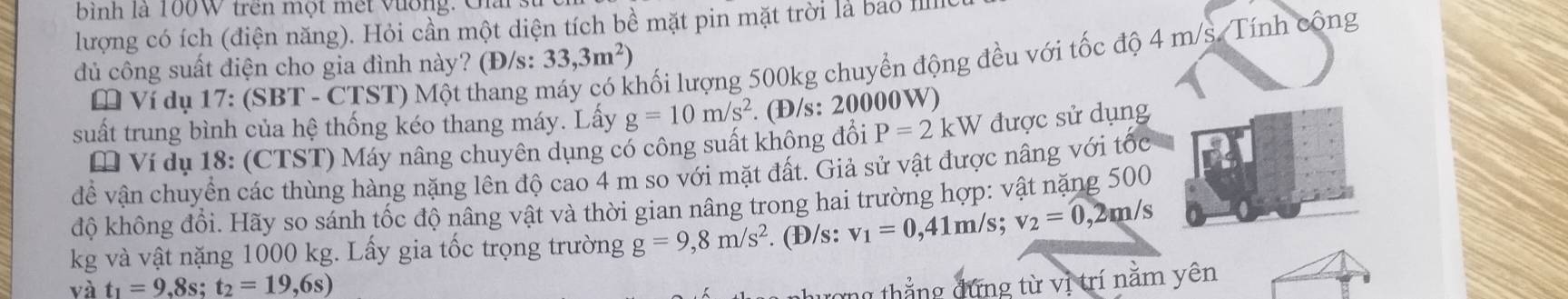 bình là 100W trên một mết vường. Cai : 
lượng có ích (điện năng). Hỏi cần một diện tích bề mặt pin mặt trời là bao I 
lhối lượng 500kg chuyển động đều với tốc độ 4 m/s. Tính công 
dủ công suất điện cho gia đình này? (Đ/s: 33,3m^2)
* Ví dụ 17: (SBT - CTST) Một thang 1 
suất trung bình của hệ thống kéo thang máy. Lấy g=10m/s^2. (Đ/s: 20000W) 
* Ví dụ 18: (CTST) Máy nâng chuyên dụng có công suất không đổi P=2kW được sử dụng 
đề vận chuyển các thùng hàng nặng lên độ cao 4 m so với mặt đất. Giả sử vật được nâng với tốc 
độ không đổi. Hãy so sánh tốc độ nâng vật và thời gian nâng trong hai trường hợp: vật nặng 500
kg và vật nặng 1000 kg. Lấy gia tốc trọng trường g=9,8m/s^2. (Đ/s: v_1=0,41m/s v_2=0,2m/s
và t_1=9,8s; t_2=19,6s)
ng thắng đứng từ vị trí nằm yên