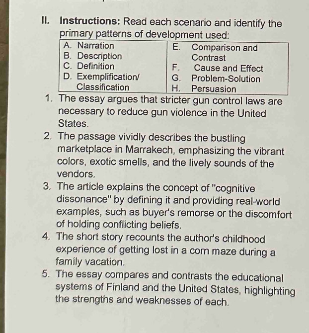 Instructions: Read each scenario and identify the 
primary patterns of developmen 
. The essay argues that stricter gun control laws are 
necessary to reduce gun violence in the United 
States. 
2. The passage vividly describes the bustling 
marketplace in Marrakech, emphasizing the vibrant 
colors, exotic smells, and the lively sounds of the 
vendors. 
3. The article explains the concept of "cognitive 
dissonance" by defining it and providing real-world 
examples, such as buyer's remorse or the discomfort 
of holding conflicting beliefs. 
4. The short story recounts the author's childhood 
experience of getting lost in a corn maze during a 
family vacation. 
5. The essay compares and contrasts the educational 
systems of Finland and the United States, highlighting 
the strengths and weaknesses of each.