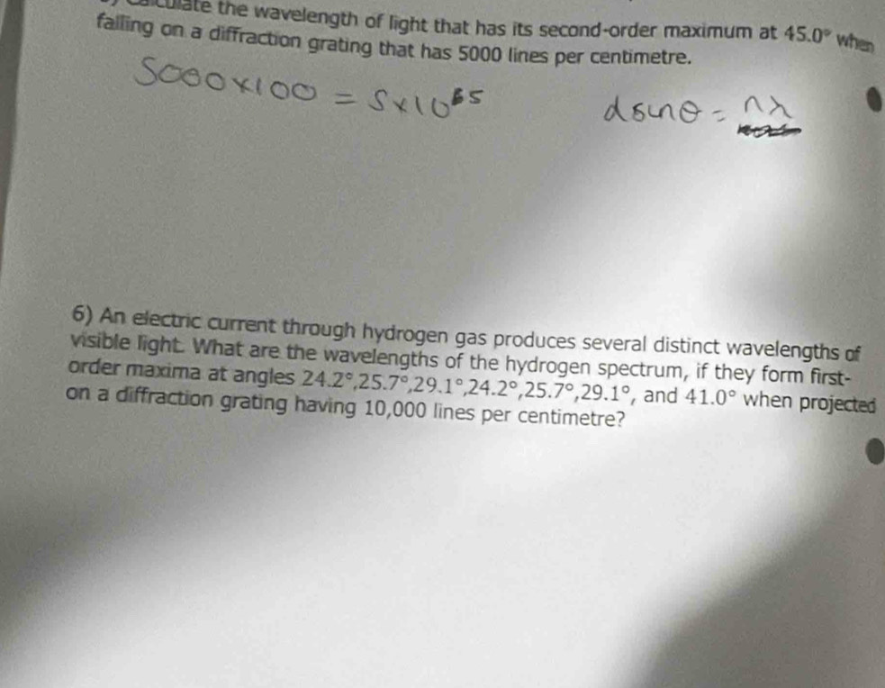 culate the wavelength of light that has its second-order maximum at 45.0° when 
falling on a diffraction grating that has 5000 lines per centimetre. 
6) An electric current through hydrogen gas produces several distinct wavelengths of 
visible light. What are the wavelengths of the hydrogen spectrum, if they form first- 
order maxima at angles 24.2°, 25.7°, 29.1°, 24.2°, 25.7°, 29.1° , and 41.0° when projected 
on a diffraction grating having 10,000 lines per centimetre?