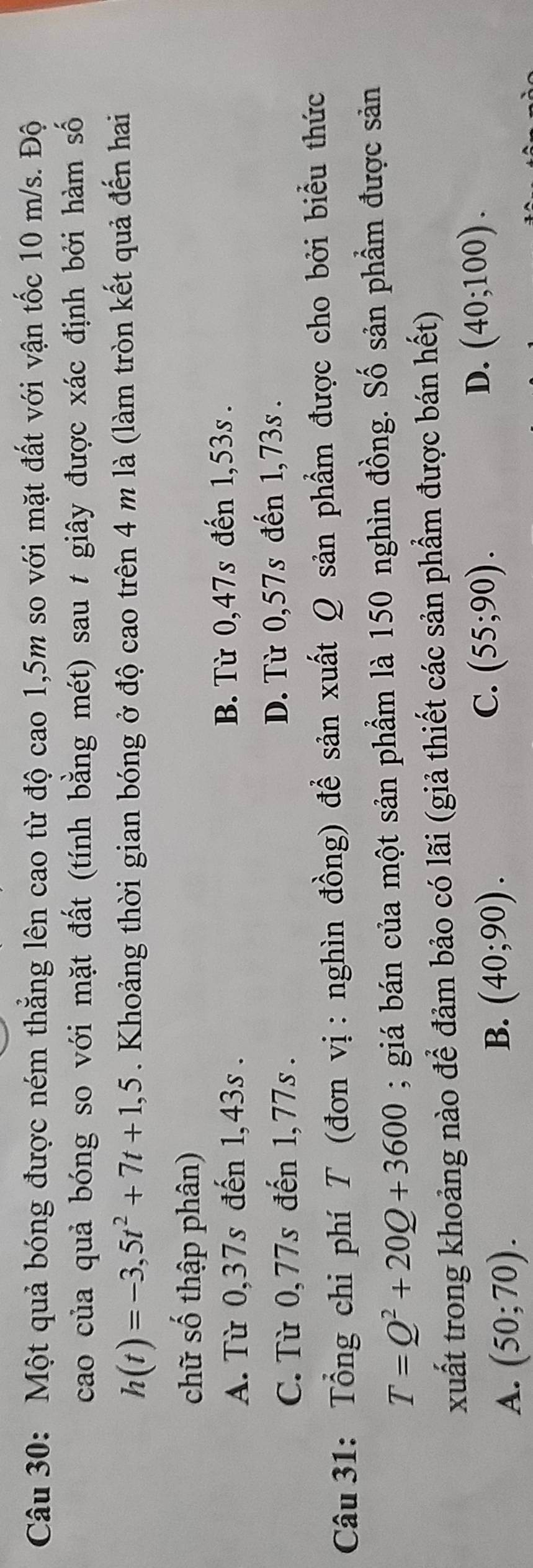 Một quả bóng được ném thắng lên cao từ độ cao 1,5m so với mặt đất với vận tốc 10 m/s. Độ
cao của quả bóng so với mặt đất (tính bằng mét) sau t giây được xác định bởi hàm số
h(t)=-3,5t^2+7t+1,5. Khoảng thời gian bóng ở độ cao trên 4 m là (làm tròn kết quả đến hai
chữ số thập phân)
A. Từ 0,37s đến 1,43s. B. Từ 0,47s đến 1,53s.
C. Từ 0,77s đến 1,77s. D. Từ 0,57s đến 1,73s.
Câu 31: Tổng chi phí T (đơn vị : nghìn đồng) để sản xuất Q sản phẩm được cho bởi biểu thức
T=Q^2+20Q+3600; giá bán của một sản phẩm là 150 nghìn đồng. Số sản phẩm được sản
xuất trong khoảng nào để đảm bảo có lãi (giả thiết các sản phẩm được bán hết)
D. (40;100).
A. (50;70).
B. (40;90).
C. (55;90).
