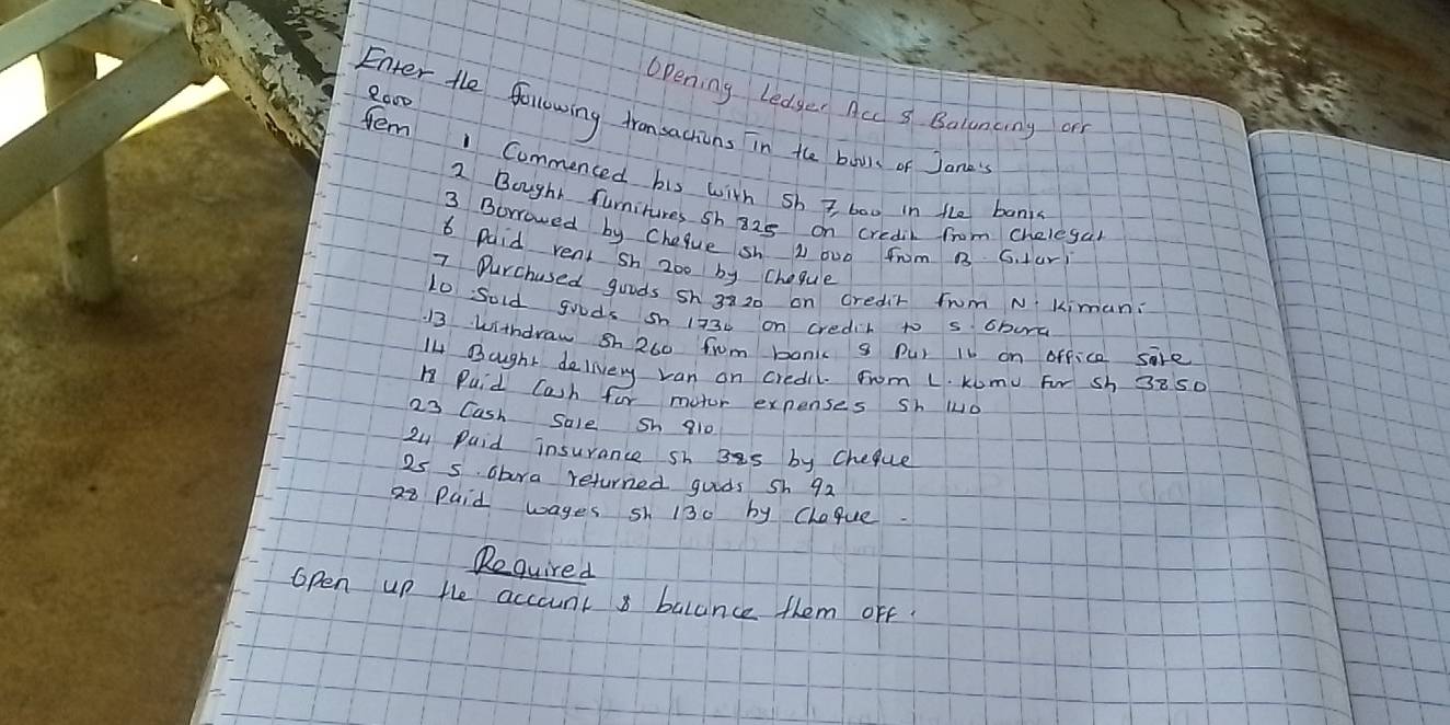 2000 
Opening Ledger Acd s Balunany or 
Enter the following fransactions in the boos of Jand 
tem 1 Commenced his with sh i baw in the bani 
2 Bought furnitures sh 825 on credil from chelegal 
3 Borrowed by Cheque sh L ov0 frm B G. lar 
6 paid rent sh 2oo by cheque 
7 Ourchused goods sh 3820 on credit from Nkiman: 
10 Sold goods sh 1730 on credit to s obwa 
13 withdraw sh 260 fom bonk s Pur Is on office sale 
I Bought delivery van on credil Fwom L. Kumu For sh 3850
Puid Cash for mutor expenses sh luo 
23 Cash Sale Sh 810
24 Paid insurance sh 3s by Cheque
25 s. Gbira returned guids sh 92
28 Paid wayes sh 130 by Cheque. 
Required 
open up the account balance them off.