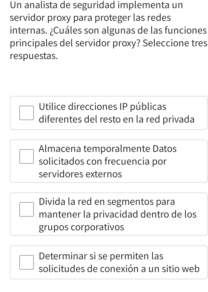 Un analista de seguridad implementa un
servidor proxy para proteger las redes
internas. ¿Cuáles son algunas de las funciones
principales del servidor proxy? Seleccione tres
respuestas.
Utilice direcciones IP públicas
diferentes del resto en la red privada
Almacena temporalmente Datos
solicitados con frecuencia por
servidores externos
Divida la red en segmentos para
mantener la privacidad dentro de los
grupos corporativos
Determinar si se permiten las
solicitudes de conexión a un sitio web