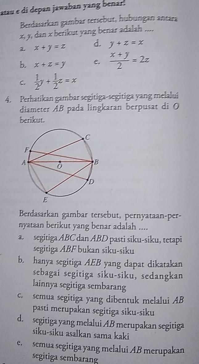 atau e di depan jawaban yang benar.
Berdasarkan gambar tersebur, hubungan antara
x, y, dan x berikut yang benar adalah ....
a x+y=z d. y+z=x
b. x+z=y C.  (x+y)/2 =2z
C.  1/2 y+ 1/2 z=x
4. Perhatikan gambar segitiga-segitiga yang melalui
diameter AB pada lingkaran berpusat di O
berikut.
Berdasarkan gambar tersebut, pernyataan-per-
nyataan berikut yang benar adalah ....
a. segitiga ABC dan ABD pasti siku-siku, tetapi
segitiga ABF bukan siku-siku
b. hanya segitiga AEB yang dapat dikatakan
sebagai segitiga siku-siku, sedangkan
lainnya segitiga sembarang
c. semua segitiga yang dibentuk melalui AB
pasti merupakan segitiga siku-siku
d. segitiga yang melalui AB merupakan segitiga
siku-siku asalkan sama kaki
e. semua segitiga yang melalui AB merupakan
segitiga sembarang