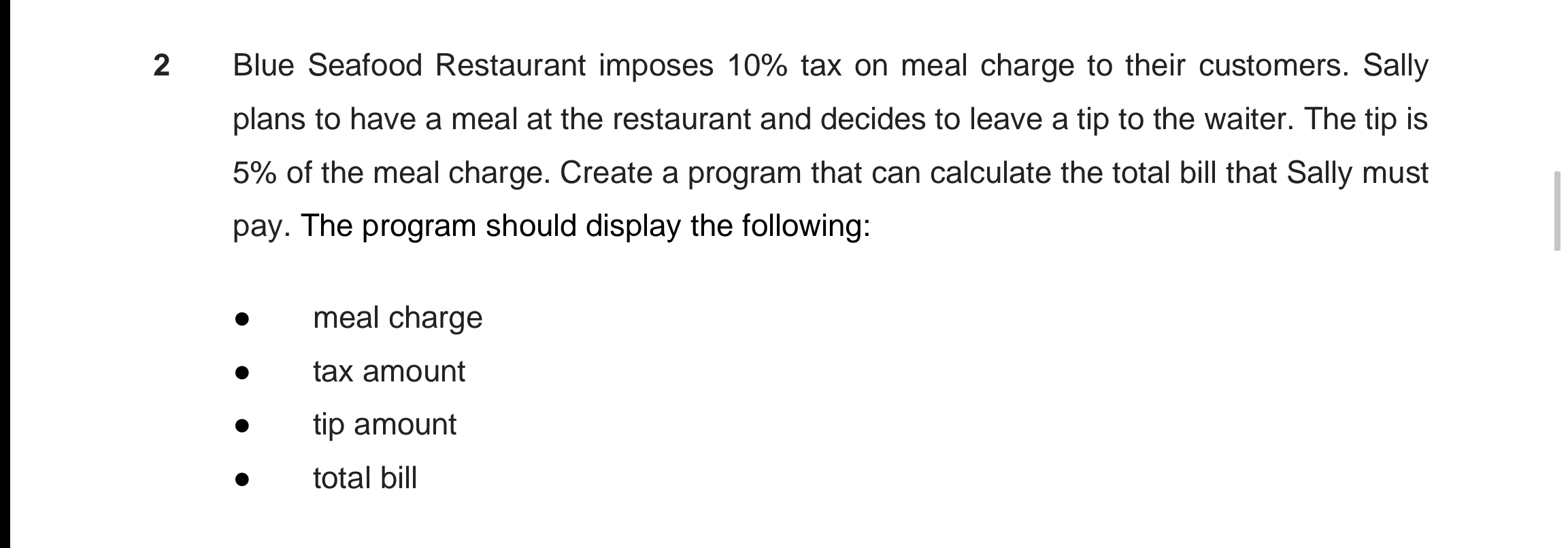 Blue Seafood Restaurant imposes 10% tax on meal charge to their customers. Sally
plans to have a meal at the restaurant and decides to leave a tip to the waiter. The tip is
5% of the meal charge. Create a program that can calculate the total bill that Sally must
pay. The program should display the following:
meal charge
tax amount
tip amount
total bill