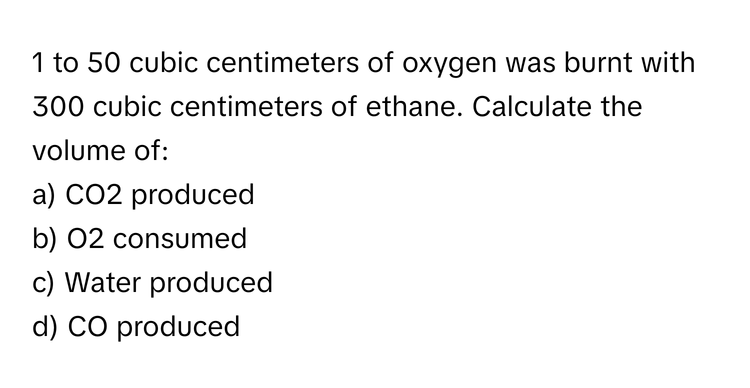 to 50 cubic centimeters of oxygen was burnt with 300 cubic centimeters of ethane. Calculate the volume of:

a) CO2 produced 
b) O2 consumed 
c) Water produced 
d) CO produced