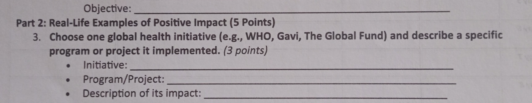 Objective:_ 
Part 2: Real-Life Examples of Positive Impact (5 Points) 
3. Choose one global health initiative (e.g., WHO, Gavi, The Global Fund) and describe a specific 
program or project it implemented. (3 points) 
Initiative:_ 
Program/Project:_ 
Description of its impact:_