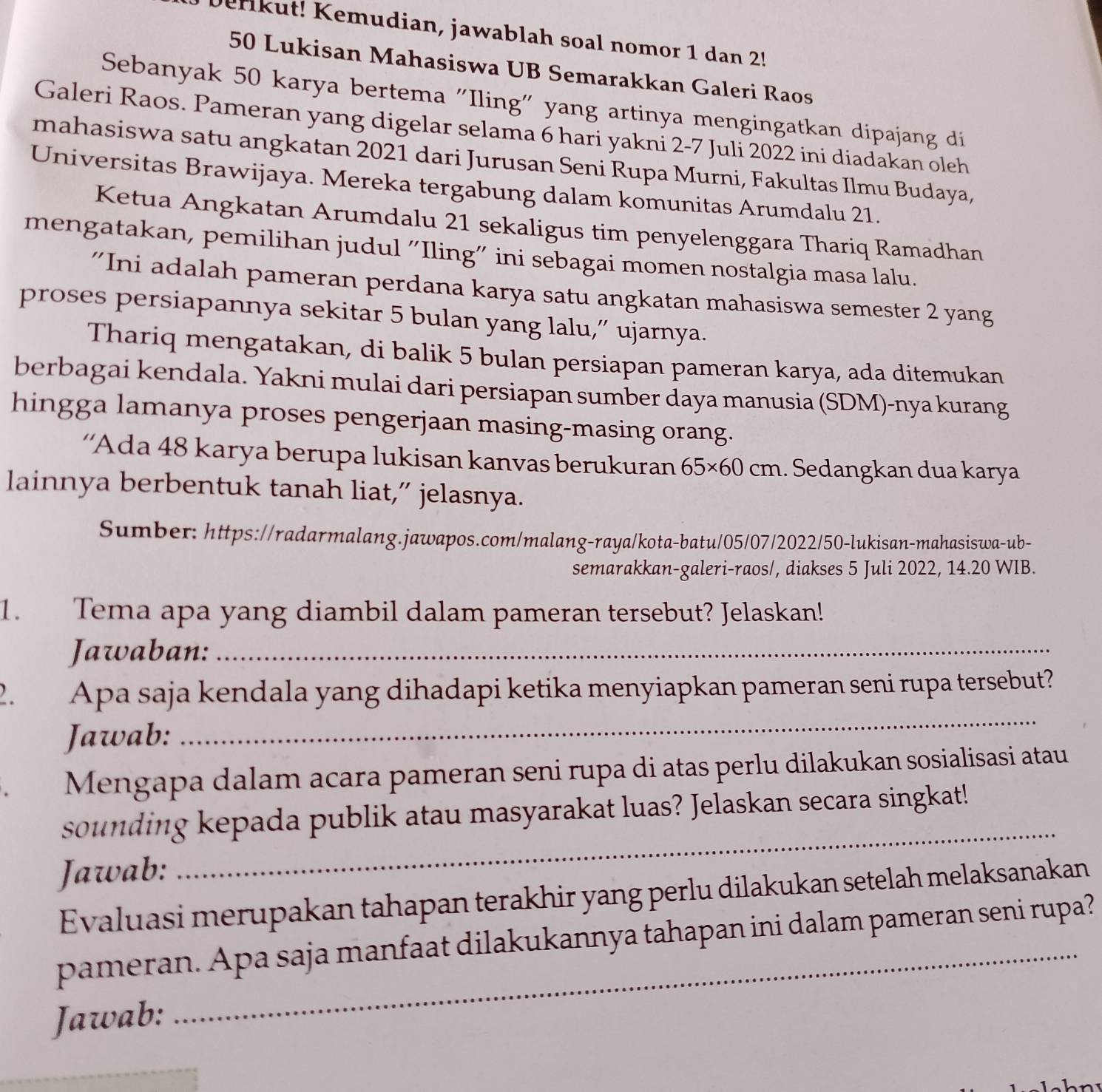 Derikut! Kemudian, jawablah soal nomor 1 dan 2!
50 Lukisan Mahasiswa UB Semarakkan Galeri Raos
Sebanyak 50 karya bertema "Iling" yang artinya mengingatkan dipajang di
Galeri Raos. Pameran yang digelar selama 6 hari yakni 2-7 Juli 2022 ini diadakan oleh
mahasiswa satu angkatan 2021 dari Jurusan Seni Rupa Murni, Fakultas Ilmu Budaya,
Universitas Brawijaya. Mereka tergabung dalam komunitas Arumdalu 21.
Ketua Angkatan Arumdalu 21 sekaligus tim penyelenggara Thariq Ramadhan
mengatakan, pemilihan judul 'Iling” ini sebagai momen nostalgia masa lalu.
'Ini adalah pameran perdana karya satu angkatan mahasiswa semester 2 yang
proses persiapannya sekitar 5 bulan yang lalu,” ujarnya.
Thariq mengatakan, di balik 5 bulan persiapan pameran karya, ada ditemukan
berbagai kendala. Yakni mulai dari persiapan sumber daya manusia (SDM)-nya kurang
hingga lamanya proses pengerjaan masing-masing orang.
''Ada 48 karya berupa lukisan kanvas berukuran 65* 60cm. Sedangkan dua karya
lainnya berbentuk tanah liat,” jelasnya.
Sumber: https://radarmalang.jawapos.com/malang-raya/kota-batu/05/07/2022/50-lukisan-mahasiswa-ub-
semarakkan-galeri-raos/, diakses 5 Juli 2022, 14.20 WIB.
1. Tema apa yang diambil dalam pameran tersebut? Jelaskan!
Jawaban:_
2. Apa saja kendala yang dihadapi ketika menyiapkan pameran seni rupa tersebut?
Jawab:
_
Mengapa dalam acara pameran seni rupa di atas perlu dilakukan sosialisasi atau
_
sounding kepada publik atau masyarakat luas? Jelaskan secara singkat!
Jawab:
Evaluasi merupakan tahapan terakhir yang perlu dilakukan setelah melaksanakan
pameran. Apa saja manfaat dilakukannya tahapan ini dalam pameran seni rupa?
Jawab: