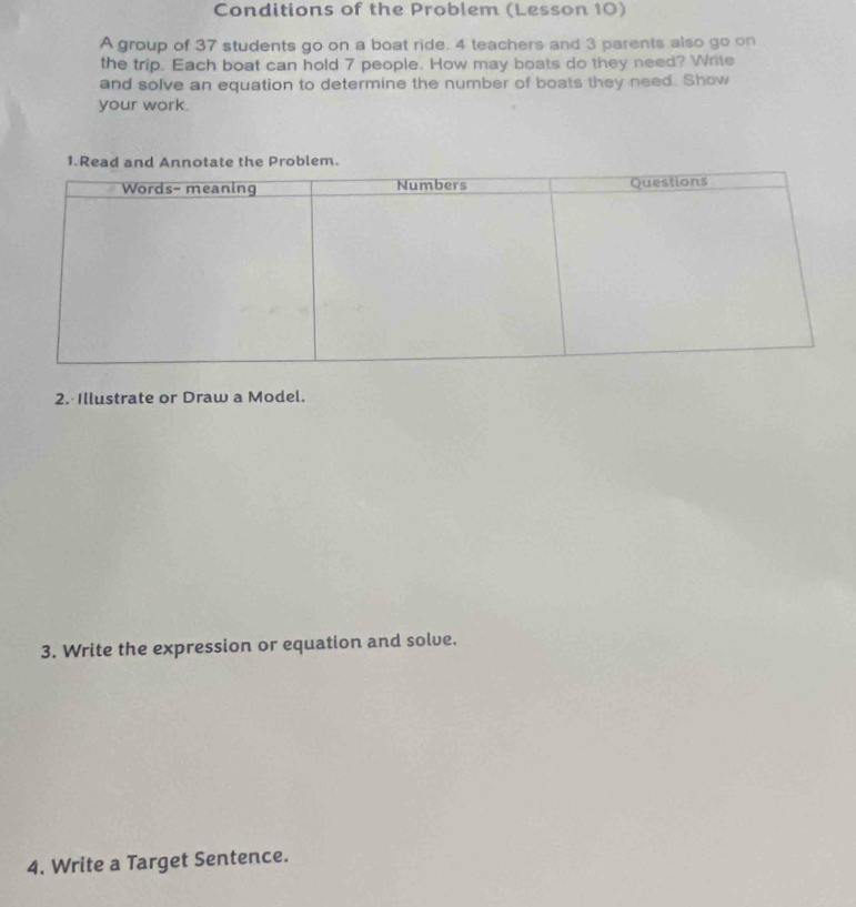 Conditions of the Problem (Lesson 10) 
A group of 37 students go on a boat ride. 4 teachers and 3 parents also go on 
the trip. Each boat can hold 7 people. How may boats do they need? Write 
and solve an equation to determine the number of boats they need. Show 
your work. 
1.Rea the Problem. 
2. Illustrate or Draw a Model. 
3. Write the expression or equation and solve. 
4. Write a Target Sentence.