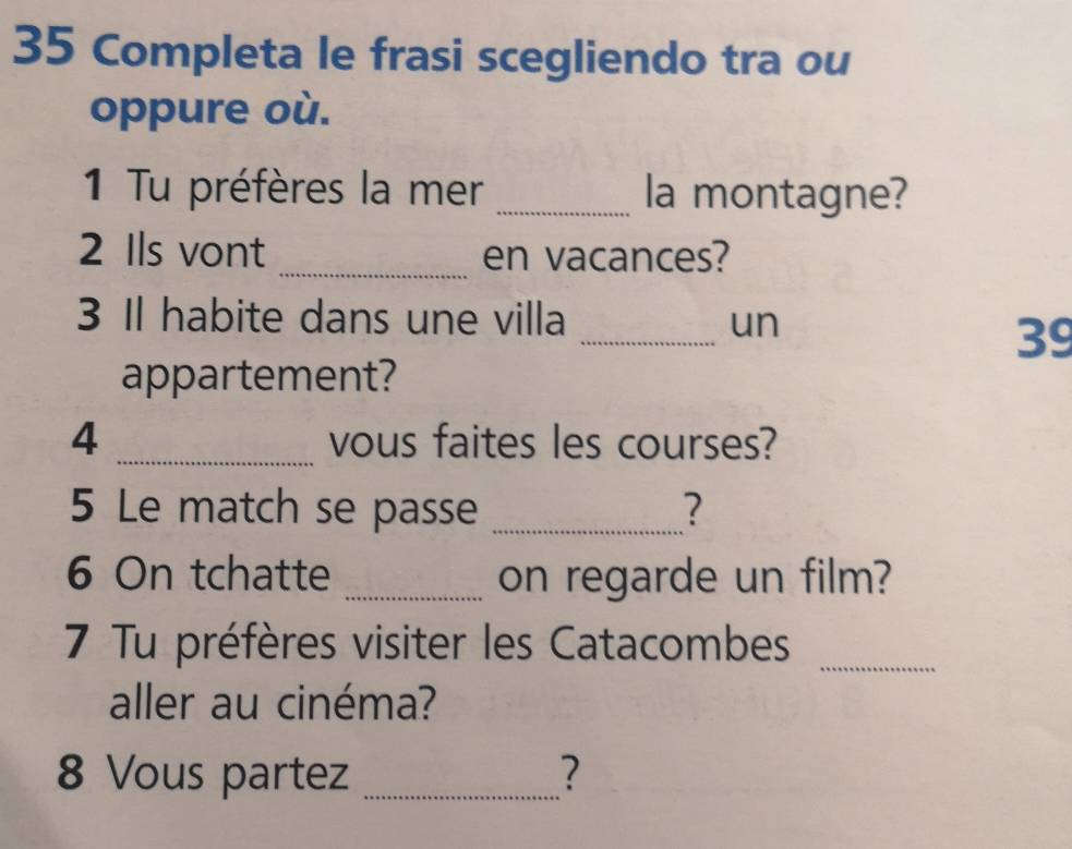 Completa le frasi scegliendo tra ou 
oppure où. 
1 Tu préfères la mer _la montagne? 
2 Ils vont _en vacances? 
3 Il habite dans une villa _un
39
appartement? 
4 _vous faites les courses? 
5 Le match se passe _? 
6 On tchatte _on regarde un film? 
_ 
7 Tu préfères visiter les Catacombes 
aller au cinéma? 
8 Vous partez _?