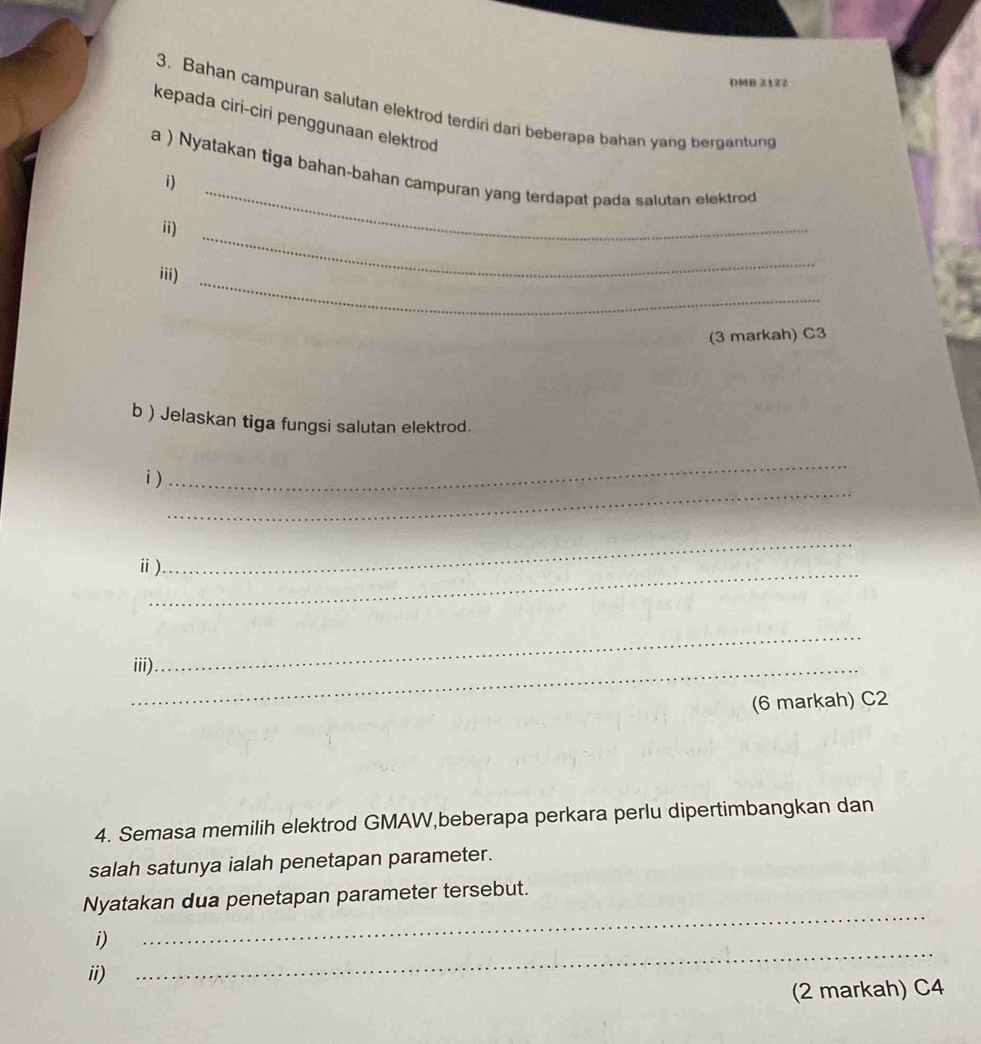 DMB 2122 
3. Bahan campuran salutan elektrod terdiri dari beberapa bahan yang bergantung 
kepada ciri-ciri penggunaan elektrod 
_ 
a ) Nyatakan tiga bahan-bahan campuran yang terdapat pada salutan elektrod 
i) 
ii) 
iii)_ 
_ 
(3 markah) C3 
b ) Jelaskan tiga fungsi salutan elektrod. 
_ 
_ 
i) 
_ 
ⅱ) 
_ 
_ 
_iii). 
(6 markah) C2 
4. Semasa memilih elektrod GMAW,beberapa perkara perlu dipertimbangkan dan 
salah satunya ialah penetapan parameter. 
_ 
Nyatakan dua penetapan parameter tersebut. 
i) 
ii) 
_ 
(2 markah) C4